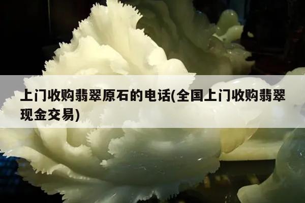 上门收购翡翠原石的电话(全国上门收购翡翠现金交易)