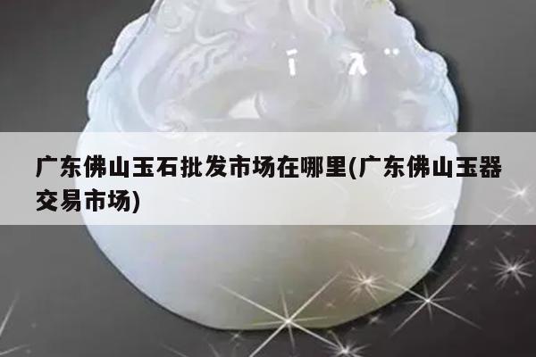 广东佛山玉石批发市场在哪里(广东佛山玉器交易市场)