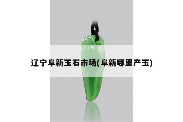 辽宁阜新玉石市场(阜新哪里产玉)