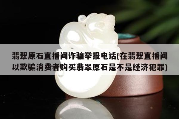 翡翠原石直播间诈骗举报电话(在翡翠直播间以欺骗消费者购买翡翠原石是不是经济犯罪)