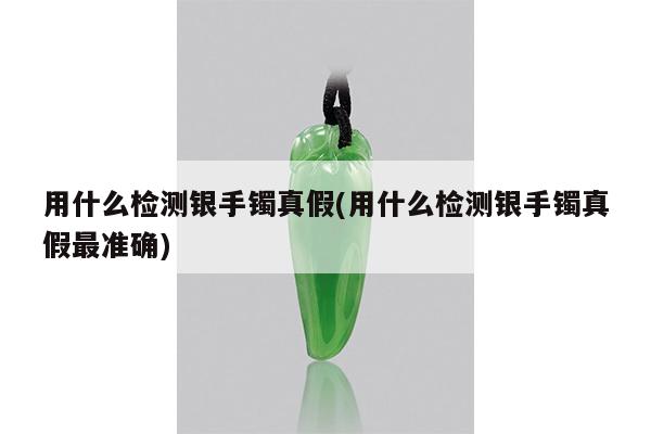用什么检测银手镯真假(用什么检测银手镯真假最准确)