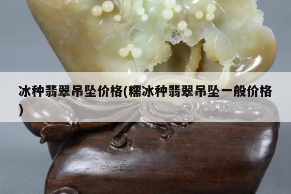 冰种翡翠吊坠价格(糯冰种翡翠吊坠一般价格)