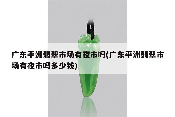 广东平洲翡翠市场有夜市吗(广东平洲翡翠市场有夜市吗多少钱)
