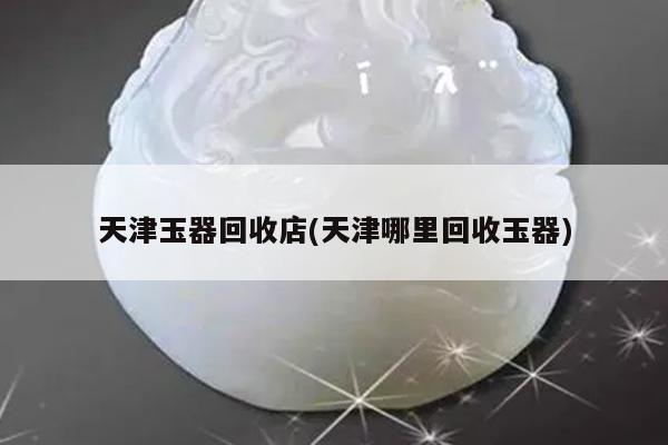 天津玉器回收店(天津哪里回收玉器)