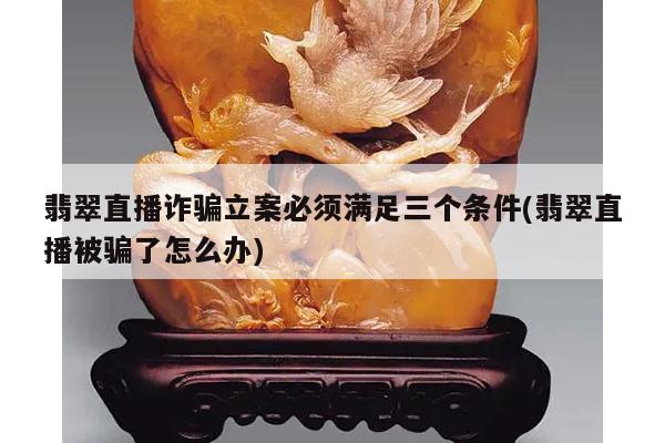 翡翠直播诈骗立案必须满足三个条件(翡翠直播被骗了怎么办)