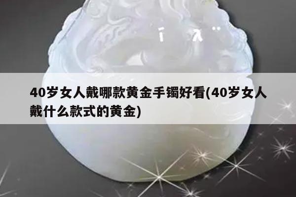 40岁女人戴哪款黄金手镯好看(40岁女人戴什么款式的黄金)