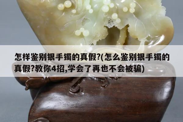 怎样鉴别银手镯的真假?(怎么鉴别银手镯的真假?教你4招,学会了再也不会被骗)