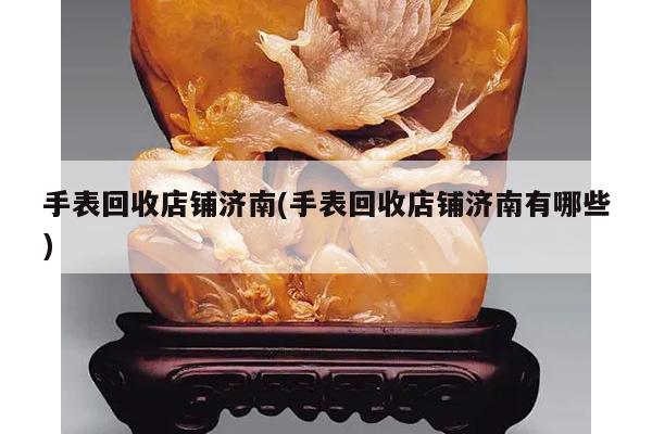 手表回收店铺济南(手表回收店铺济南有哪些)