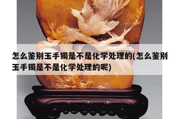 怎么鉴别玉手镯是不是化学处理的(怎么鉴别玉手镯是不是化学处理的呢)