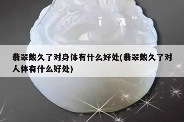 翡翠戴久了对身体有什么好处(翡翠戴久了对人体有什么好处)