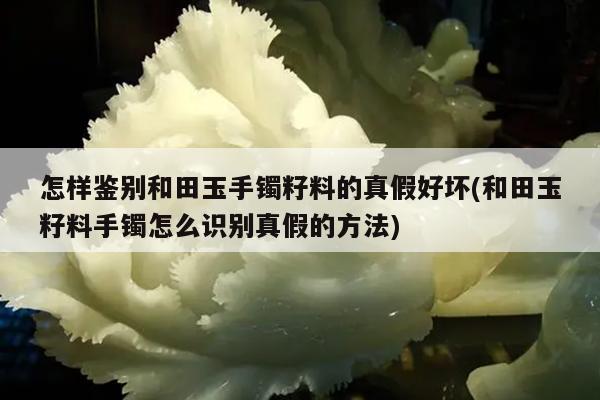 怎样鉴别和田玉手镯籽料的真假好坏(和田玉籽料手镯怎么识别真假的方法)