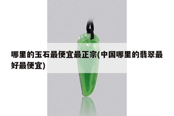 哪里的玉石最便宜最正宗(中国哪里的翡翠最好最便宜)