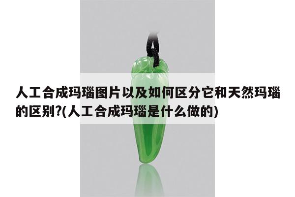 人工合成玛瑙图片以及如何区分它和天然玛瑙的区别?(人工合成玛瑙是什么做的)