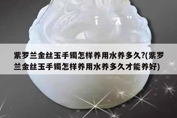 紫罗兰金丝玉手镯怎样养用水养多久?(紫罗兰金丝玉手镯怎样养用水养多久才能养好)