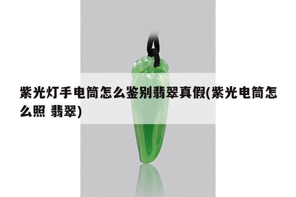 紫光灯手电筒怎么鉴别翡翠真假(紫光电筒怎么照 翡翠)