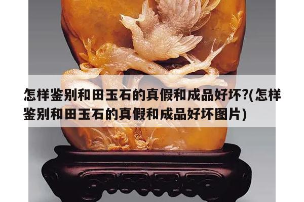 怎样鉴别和田玉石的真假和成品好坏?(怎样鉴别和田玉石的真假和成品好坏图片)