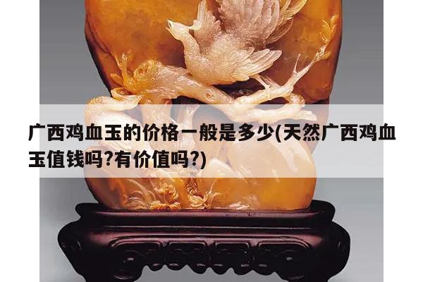 广西鸡血玉的价格一般是多少(天然广西鸡血玉值钱吗?有价值吗?)