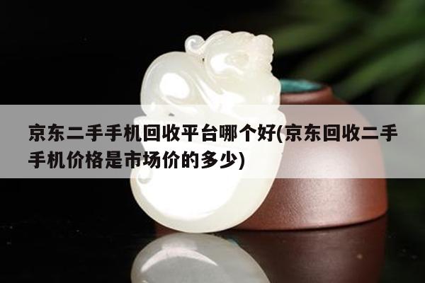 京东二手手机回收平台哪个好(京东回收二手手机价格是市场价的多少)