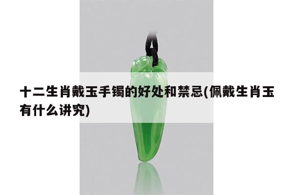十二生肖戴玉手镯的好处和禁忌(佩戴生肖玉有什么讲究)