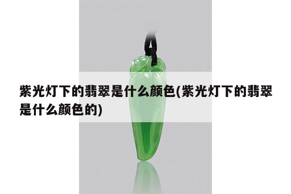 紫光灯下的翡翠是什么颜色(紫光灯下的翡翠是什么颜色的)