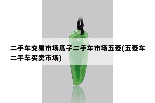 二手车交易市场瓜子二手车市场五菱(五菱车二手车买卖市场)