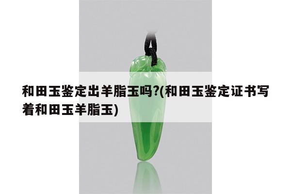 和田玉鉴定出羊脂玉吗?(和田玉鉴定证书写着和田玉羊脂玉)