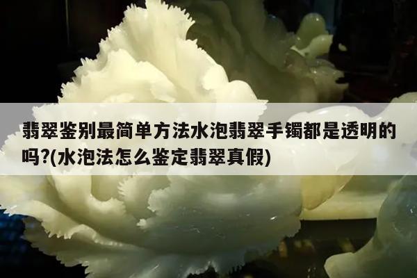 翡翠鉴别最简单方法水泡翡翠手镯都是透明的吗?(水泡法怎么鉴定翡翠真假)