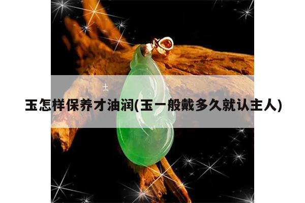 玉怎样保养才油润(玉一般戴多久就认主人)