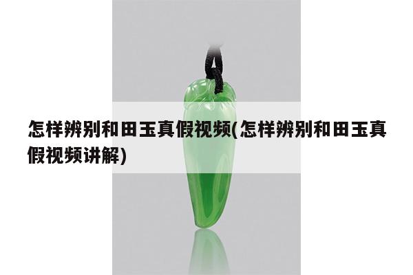 怎样辨别和田玉真假视频(怎样辨别和田玉真假视频讲解)