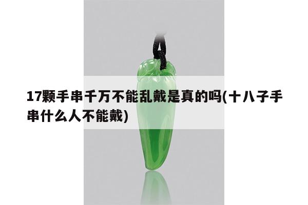 17颗手串千万不能乱戴是真的吗(十八子手串什么人不能戴)