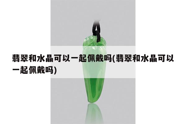 翡翠和水晶可以一起佩戴吗(翡翠和水晶可以一起佩戴吗)