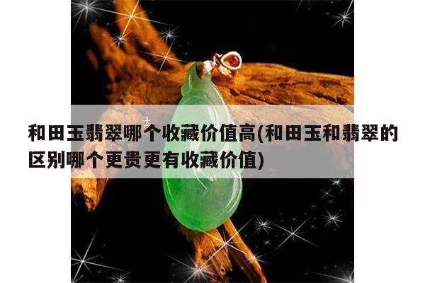 和田玉翡翠哪个收藏价值高(和田玉和翡翠的区别哪个更贵更有收藏价值)
