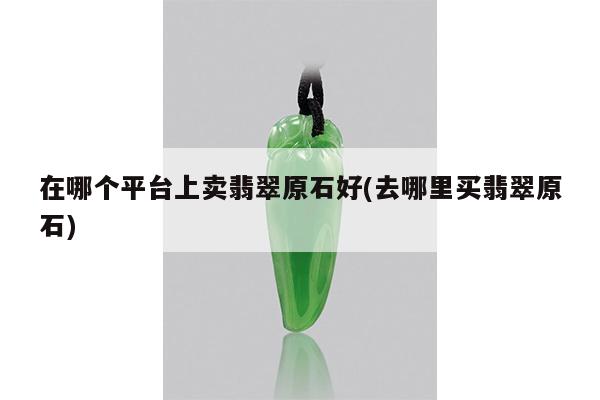 在哪个平台上卖翡翠原石好(去哪里买翡翠原石)