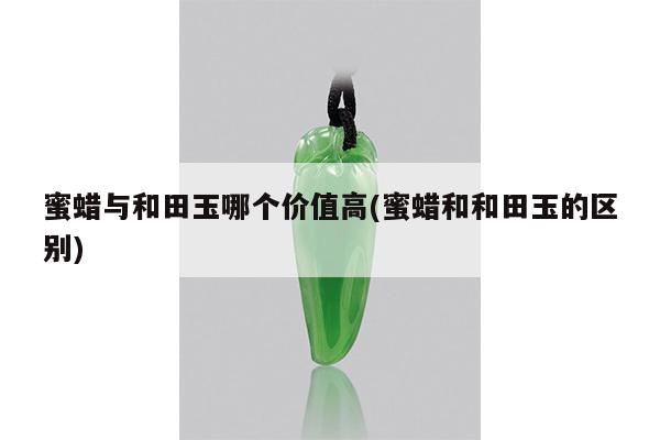 蜜蜡与和田玉哪个价值高(蜜蜡和和田玉的区别)