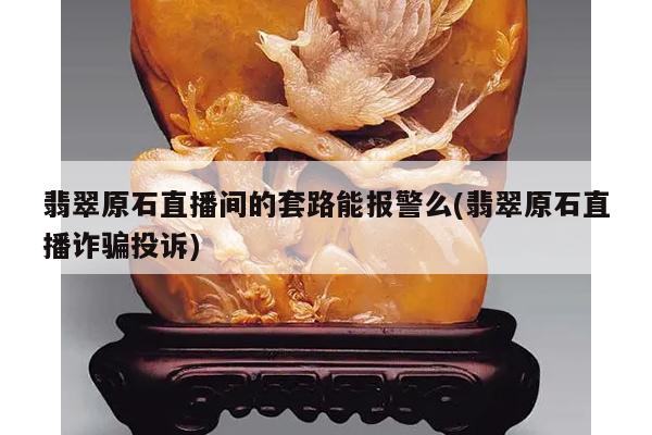 翡翠原石直播间的套路能报警么(翡翠原石直播诈骗投诉)