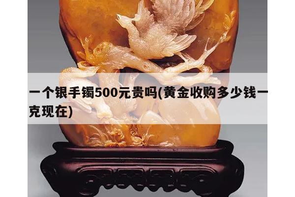 一个银手镯500元贵吗(黄金收购多少钱一克现在)