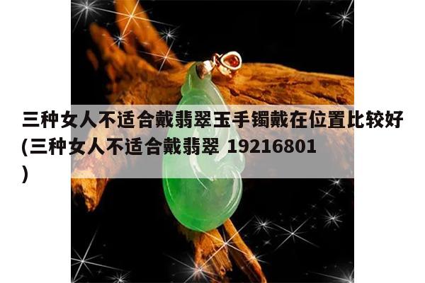 三种女人不适合戴翡翠玉手镯戴在位置比较好(三种女人不适合戴翡翠 19216801)