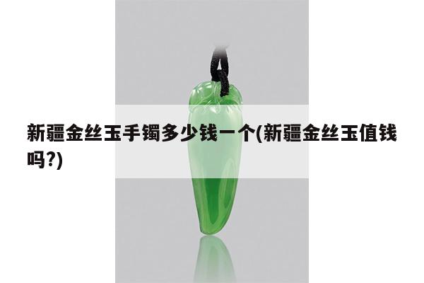 新疆金丝玉手镯多少钱一个(新疆金丝玉值钱吗?)