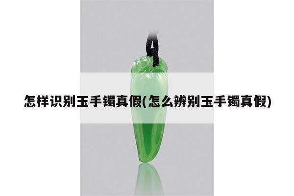 怎样识别玉手镯真假(怎么辨别玉手镯真假)