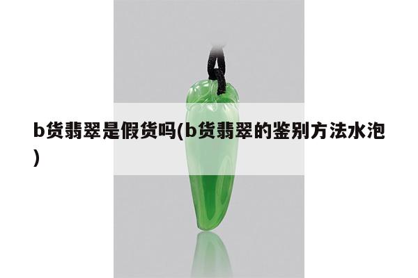 b货翡翠是假货吗(b货翡翠的鉴别方法水泡)