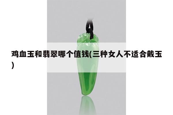 鸡血玉和翡翠哪个值钱(三种女人不适合戴玉)