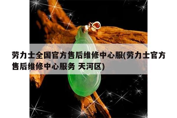 劳力士全国官方售后维修中心服(劳力士官方售后维修中心服务 天河区)