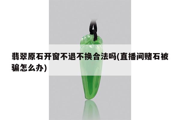翡翠原石开窗不退不换合法吗(直播间赌石被骗怎么办)