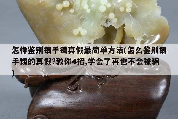 怎样鉴别银手镯真假最简单方法(怎么鉴别银手镯的真假?教你4招,学会了再也不会被骗)