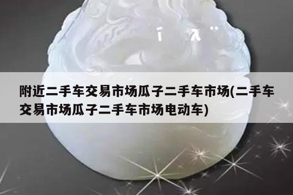 附近二手车交易市场瓜子二手车市场(二手车交易市场瓜子二手车市场电动车)