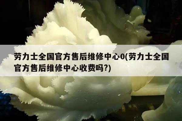 劳力士全国官方售后维修中心0(劳力士全国官方售后维修中心收费吗?)