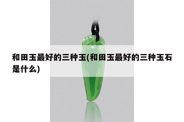 和田玉最好的三种玉(和田玉最好的三种玉石是什么)