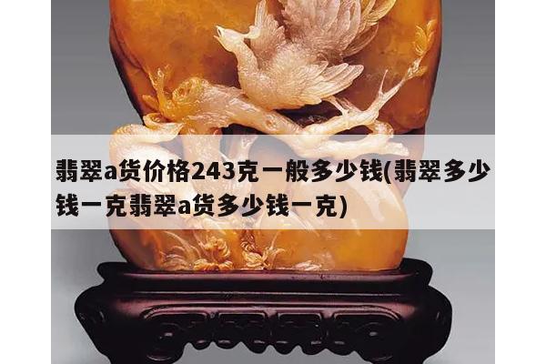 翡翠a货价格243克一般多少钱(翡翠多少钱一克翡翠a货多少钱一克)