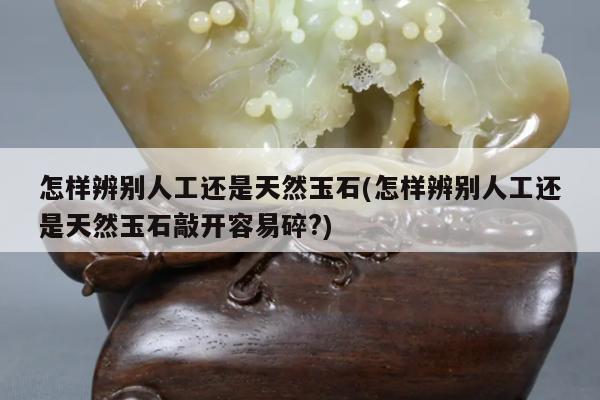 怎样辨别人工还是天然玉石(怎样辨别人工还是天然玉石敲开容易碎?)