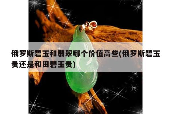 俄罗斯碧玉和翡翠哪个价值高些(俄罗斯碧玉贵还是和田碧玉贵)